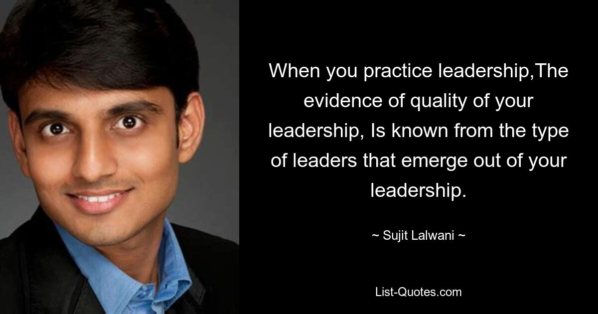 When you practice leadership,The evidence of quality of your leadership, Is known from the type of leaders that emerge out of your leadership. — © Sujit Lalwani