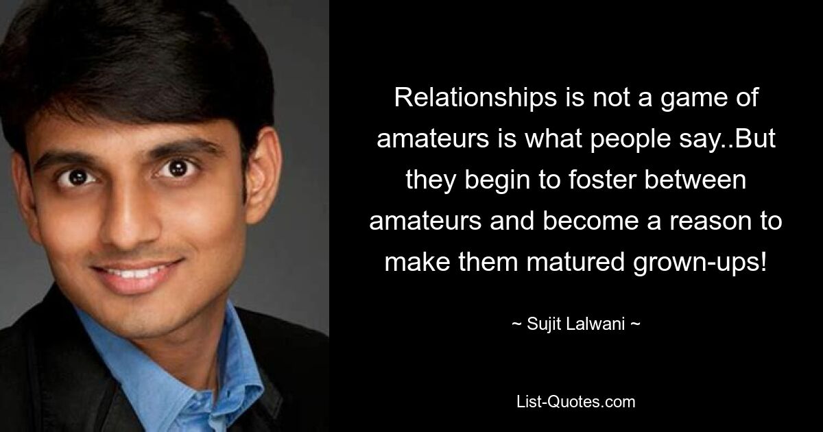 Relationships is not a game of amateurs is what people say..But they begin to foster between amateurs and become a reason to make them matured grown-ups! — © Sujit Lalwani