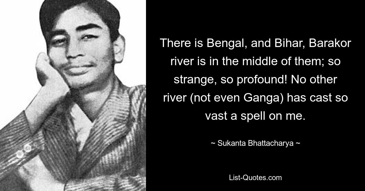 There is Bengal, and Bihar, Barakor river is in the middle of them; so strange, so profound! No other river (not even Ganga) has cast so vast a spell on me. — © Sukanta Bhattacharya