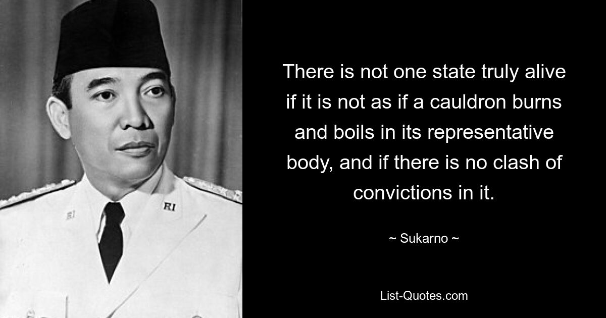 There is not one state truly alive if it is not as if a cauldron burns and boils in its representative body, and if there is no clash of convictions in it. — © Sukarno