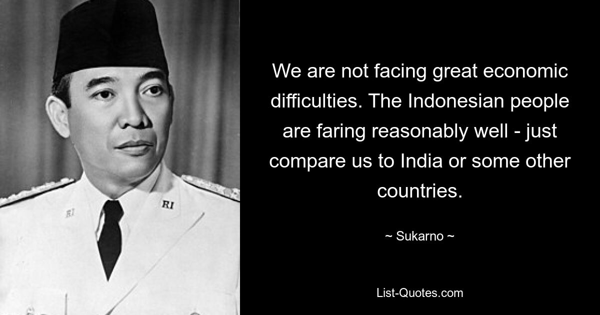 We are not facing great economic difficulties. The Indonesian people are faring reasonably well - just compare us to India or some other countries. — © Sukarno