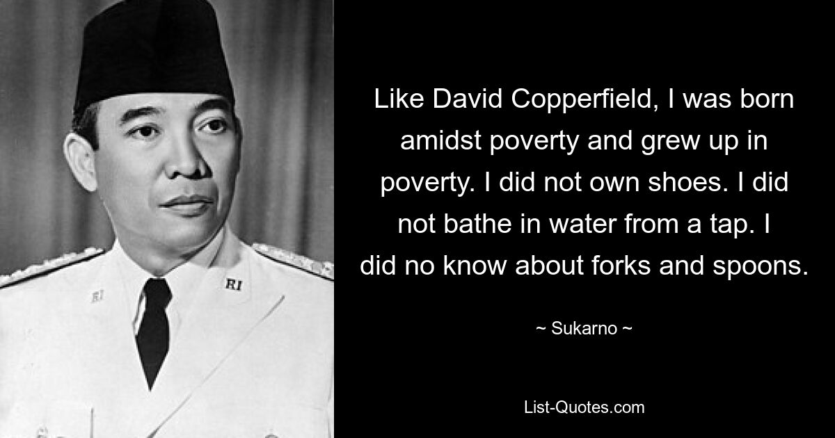 Like David Copperfield, I was born amidst poverty and grew up in poverty. I did not own shoes. I did not bathe in water from a tap. I did no know about forks and spoons. — © Sukarno