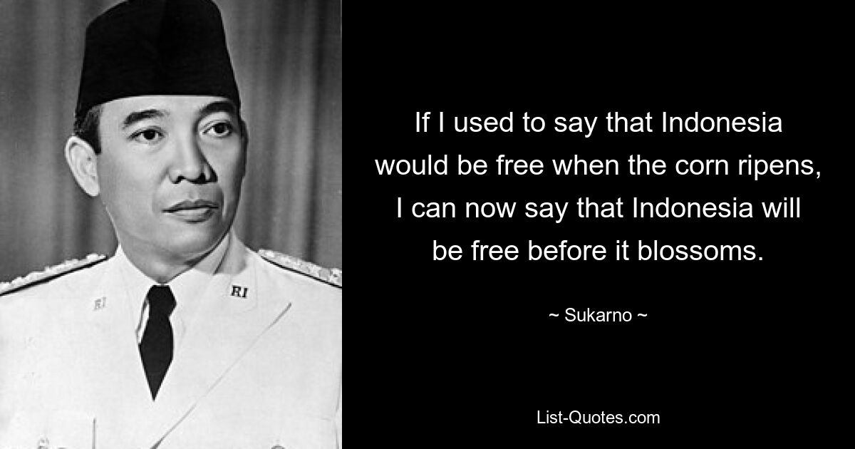 If I used to say that Indonesia would be free when the corn ripens, I can now say that Indonesia will be free before it blossoms. — © Sukarno