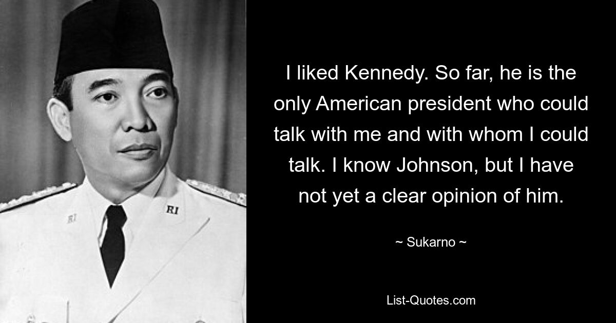 I liked Kennedy. So far, he is the only American president who could talk with me and with whom I could talk. I know Johnson, but I have not yet a clear opinion of him. — © Sukarno