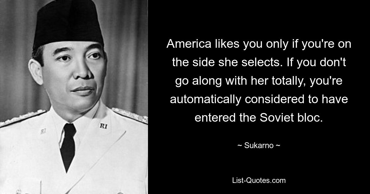 America likes you only if you're on the side she selects. If you don't go along with her totally, you're automatically considered to have entered the Soviet bloc. — © Sukarno