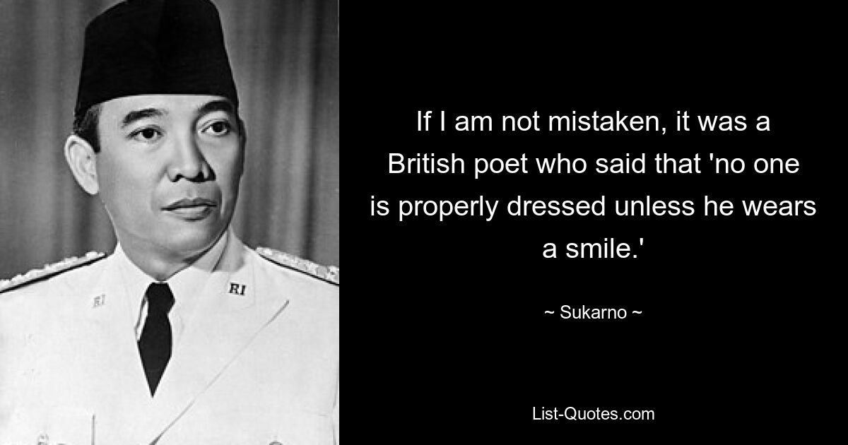 If I am not mistaken, it was a British poet who said that 'no one is properly dressed unless he wears a smile.' — © Sukarno