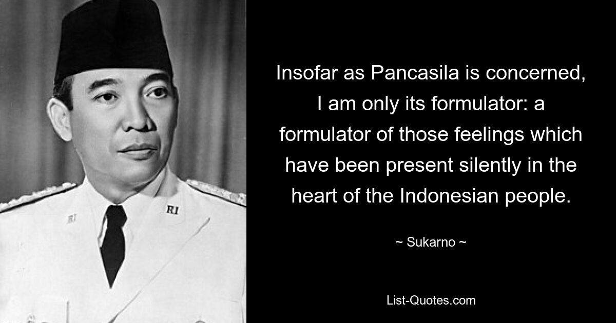 Insofar as Pancasila is concerned, I am only its formulator: a formulator of those feelings which have been present silently in the heart of the Indonesian people. — © Sukarno