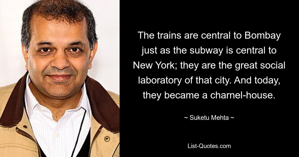 The trains are central to Bombay just as the subway is central to New York; they are the great social laboratory of that city. And today, they became a charnel-house. — © Suketu Mehta