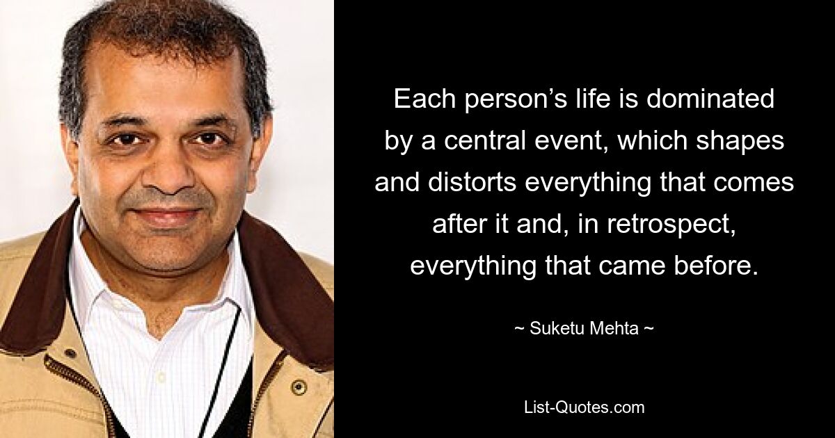 Each person’s life is dominated by a central event, which shapes and distorts everything that comes after it and, in retrospect, everything that came before. — © Suketu Mehta