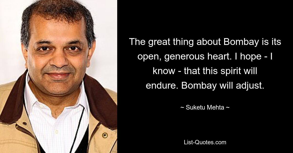 The great thing about Bombay is its open, generous heart. I hope - I know - that this spirit will endure. Bombay will adjust. — © Suketu Mehta