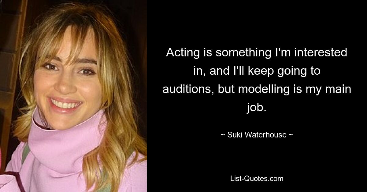 Acting is something I'm interested in, and I'll keep going to auditions, but modelling is my main job. — © Suki Waterhouse