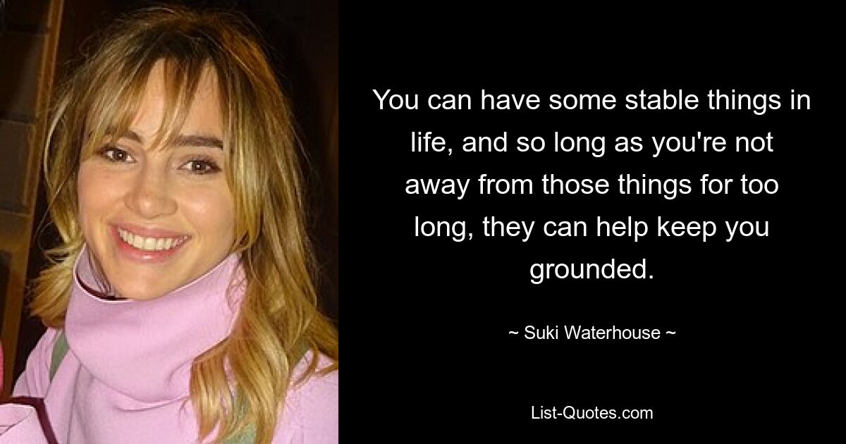 You can have some stable things in life, and so long as you're not away from those things for too long, they can help keep you grounded. — © Suki Waterhouse