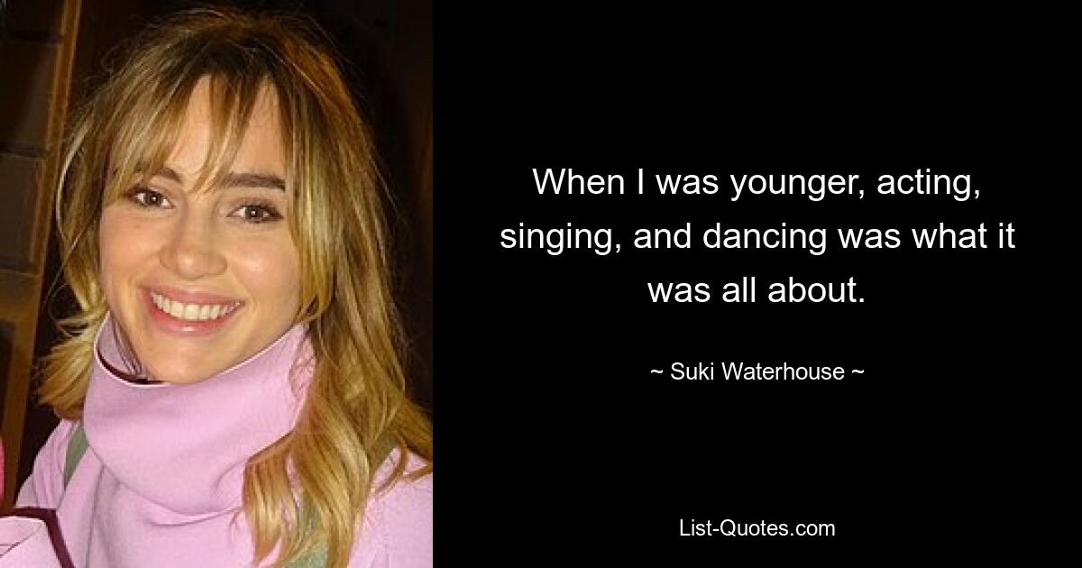 When I was younger, acting, singing, and dancing was what it was all about. — © Suki Waterhouse