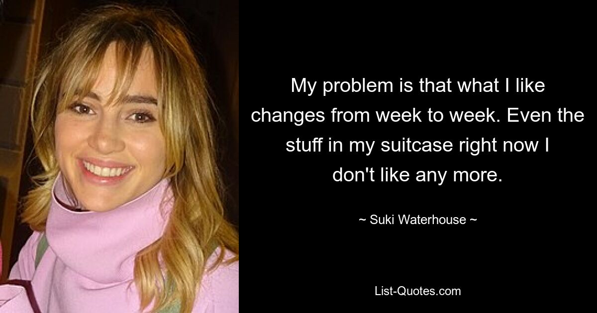 My problem is that what I like changes from week to week. Even the stuff in my suitcase right now I don't like any more. — © Suki Waterhouse