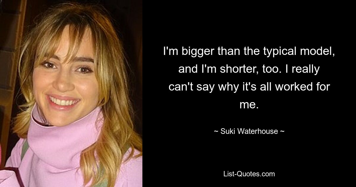 I'm bigger than the typical model, and I'm shorter, too. I really can't say why it's all worked for me. — © Suki Waterhouse