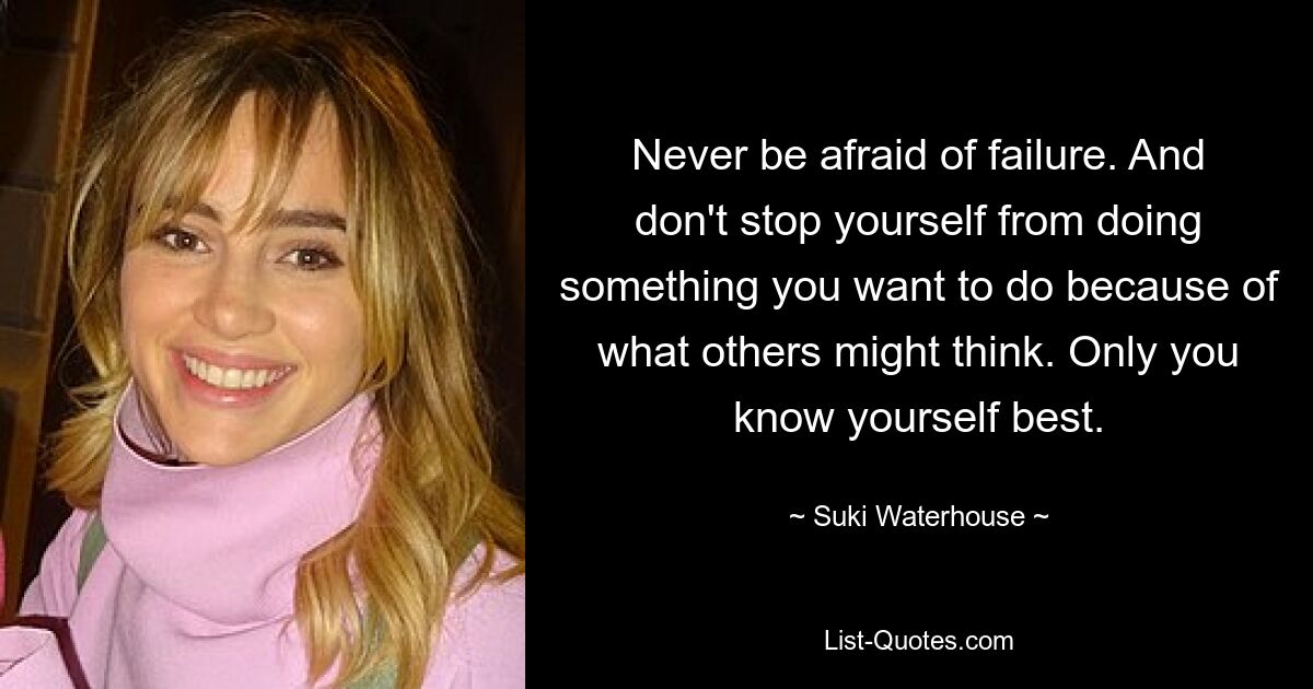 Never be afraid of failure. And don't stop yourself from doing something you want to do because of what others might think. Only you know yourself best. — © Suki Waterhouse