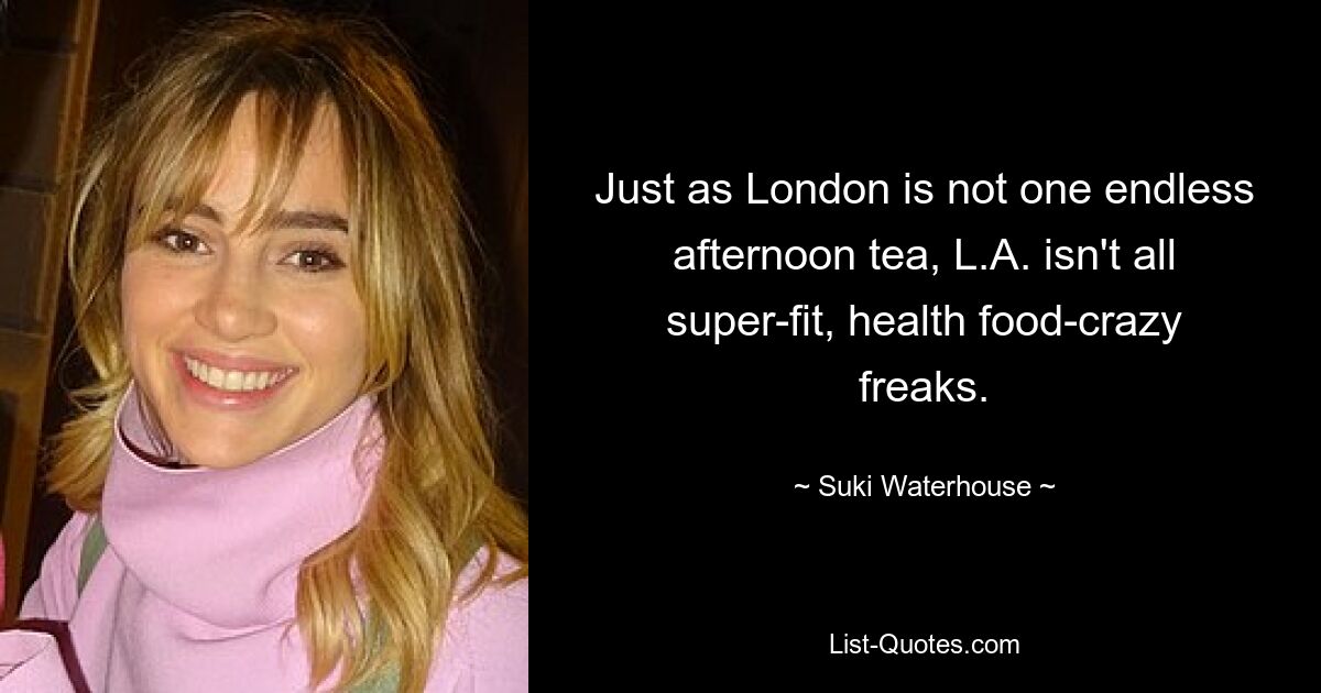 Just as London is not one endless afternoon tea, L.A. isn't all super-fit, health food-crazy freaks. — © Suki Waterhouse