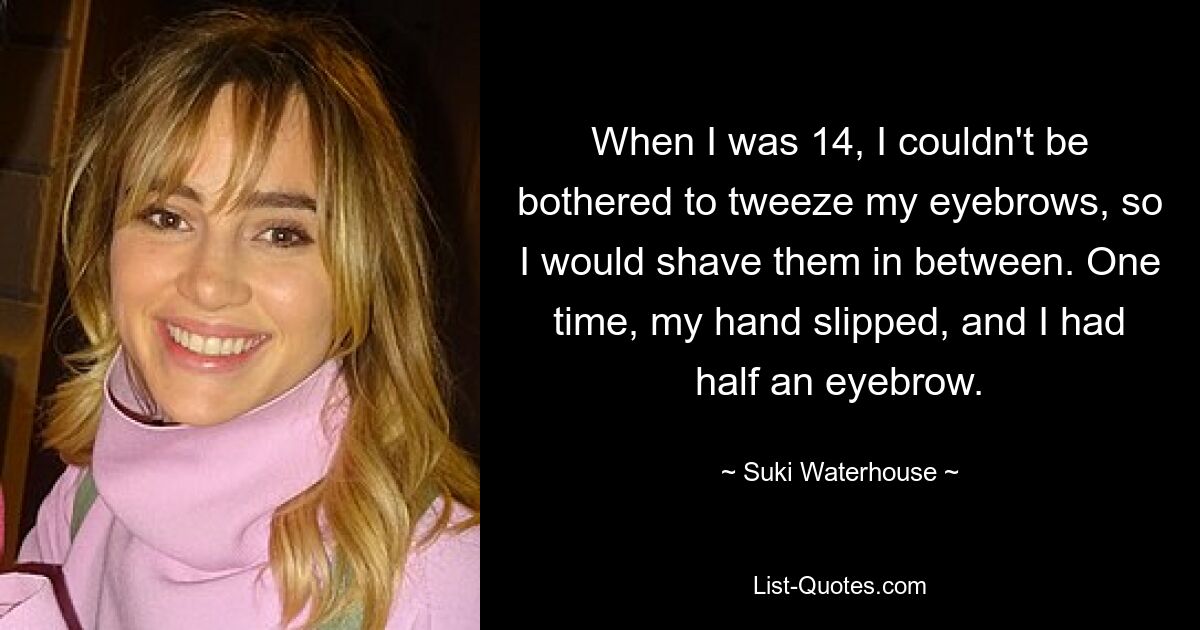 When I was 14, I couldn't be bothered to tweeze my eyebrows, so I would shave them in between. One time, my hand slipped, and I had half an eyebrow. — © Suki Waterhouse