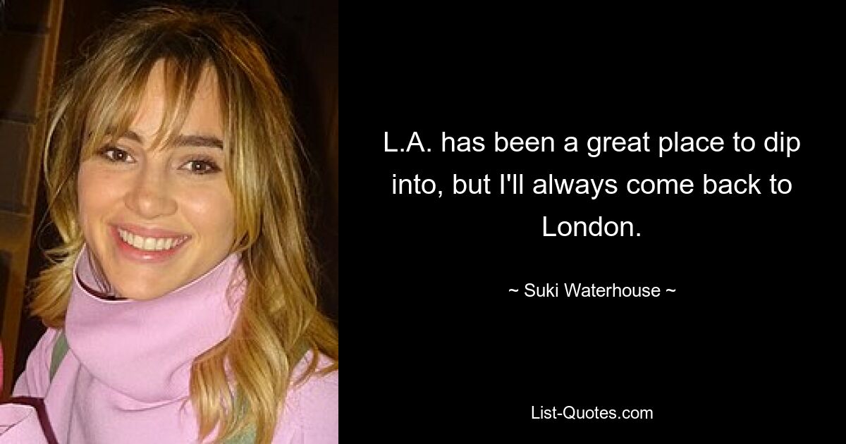 L.A. has been a great place to dip into, but I'll always come back to London. — © Suki Waterhouse