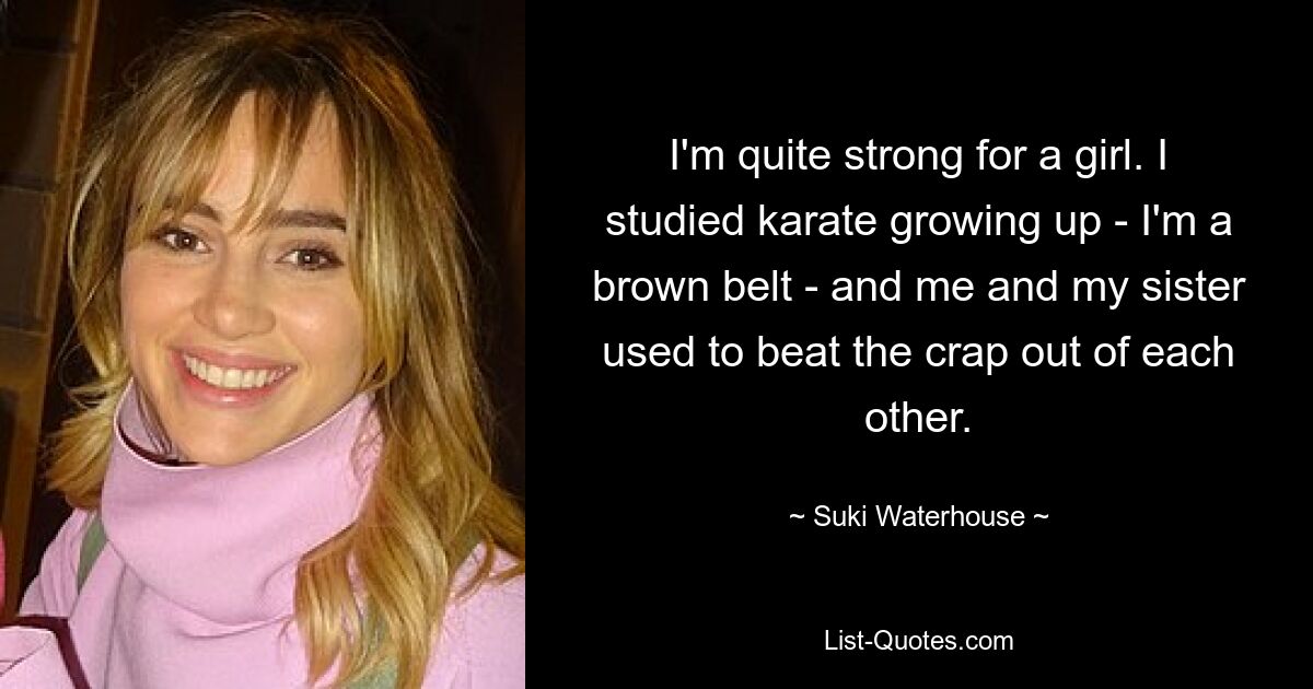 I'm quite strong for a girl. I studied karate growing up - I'm a brown belt - and me and my sister used to beat the crap out of each other. — © Suki Waterhouse