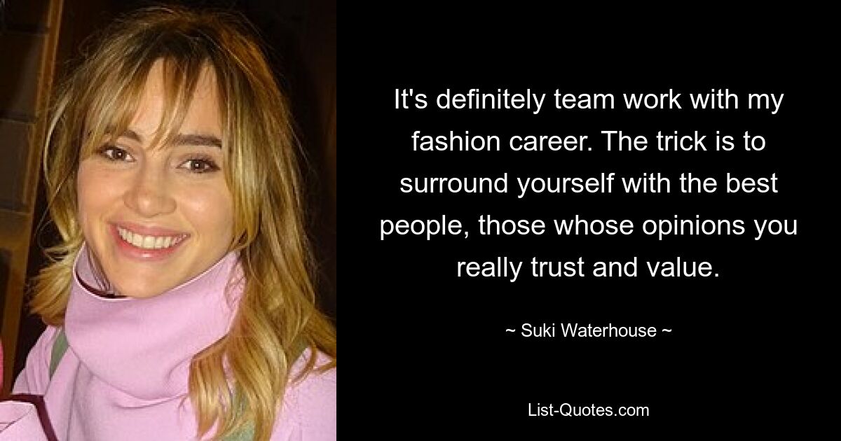 It's definitely team work with my fashion career. The trick is to surround yourself with the best people, those whose opinions you really trust and value. — © Suki Waterhouse