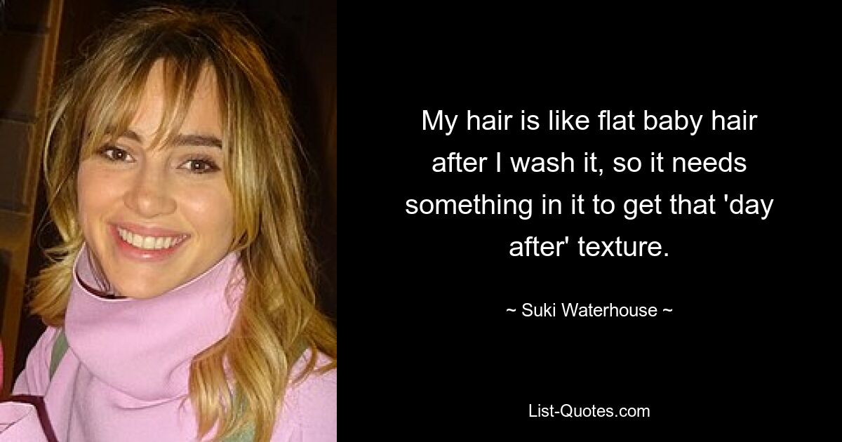 My hair is like flat baby hair after I wash it, so it needs something in it to get that 'day after' texture. — © Suki Waterhouse