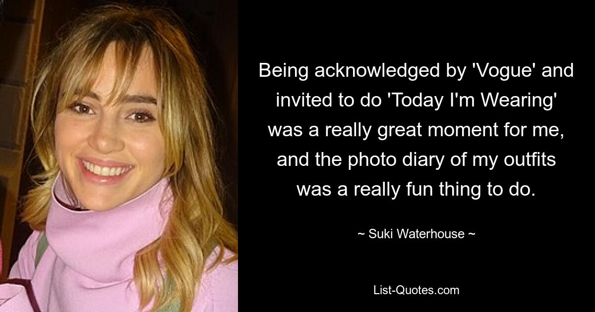 Being acknowledged by 'Vogue' and invited to do 'Today I'm Wearing' was a really great moment for me, and the photo diary of my outfits was a really fun thing to do. — © Suki Waterhouse