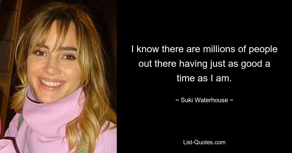 I know there are millions of people out there having just as good a time as I am. — © Suki Waterhouse