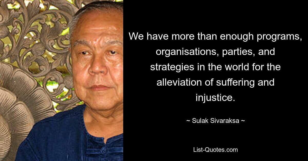 We have more than enough programs, organisations, parties, and strategies in the world for the alleviation of suffering and injustice. — © Sulak Sivaraksa