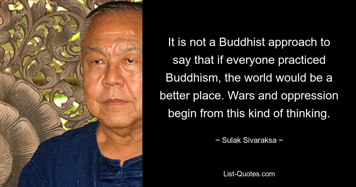 It is not a Buddhist approach to say that if everyone practiced Buddhism, the world would be a better place. Wars and oppression begin from this kind of thinking. — © Sulak Sivaraksa