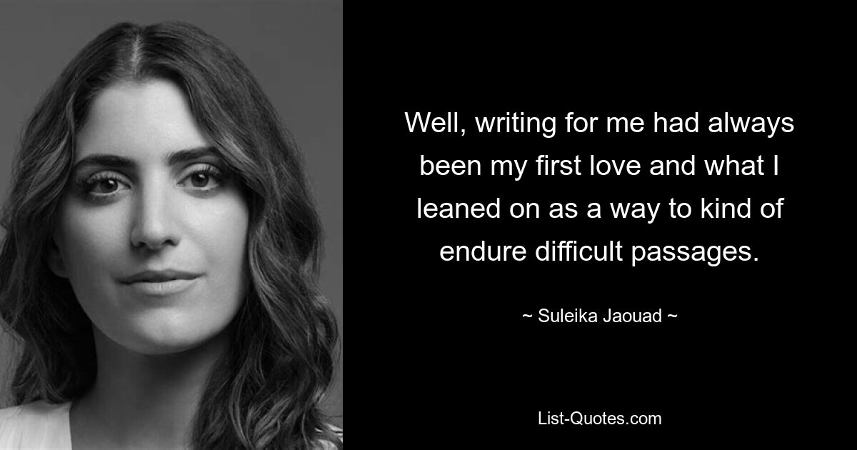 Well, writing for me had always been my first love and what I leaned on as a way to kind of endure difficult passages. — © Suleika Jaouad