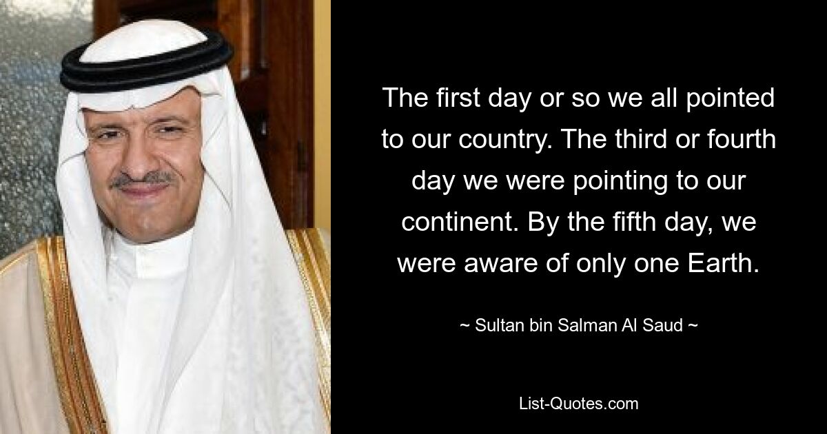 The first day or so we all pointed to our country. The third or fourth day we were pointing to our continent. By the fifth day, we were aware of only one Earth. — © Sultan bin Salman Al Saud