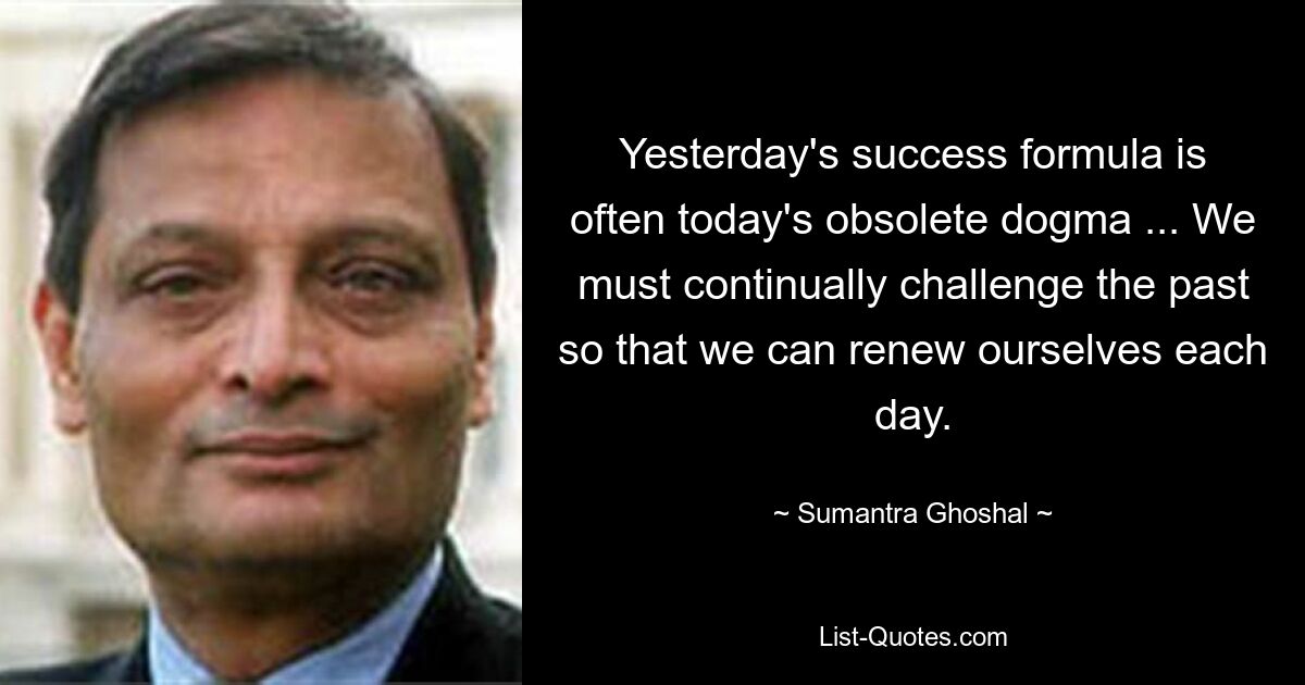 Yesterday's success formula is often today's obsolete dogma ... We must continually challenge the past so that we can renew ourselves each day. — © Sumantra Ghoshal