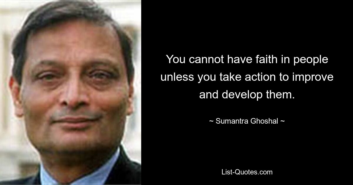 You cannot have faith in people unless you take action to improve and develop them. — © Sumantra Ghoshal