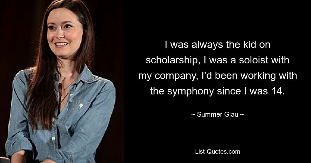 I was always the kid on scholarship, I was a soloist with my company, I'd been working with the symphony since I was 14. — © Summer Glau