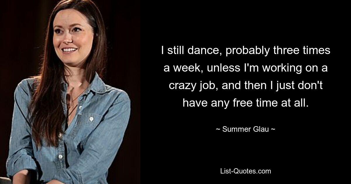 I still dance, probably three times a week, unless I'm working on a crazy job, and then I just don't have any free time at all. — © Summer Glau