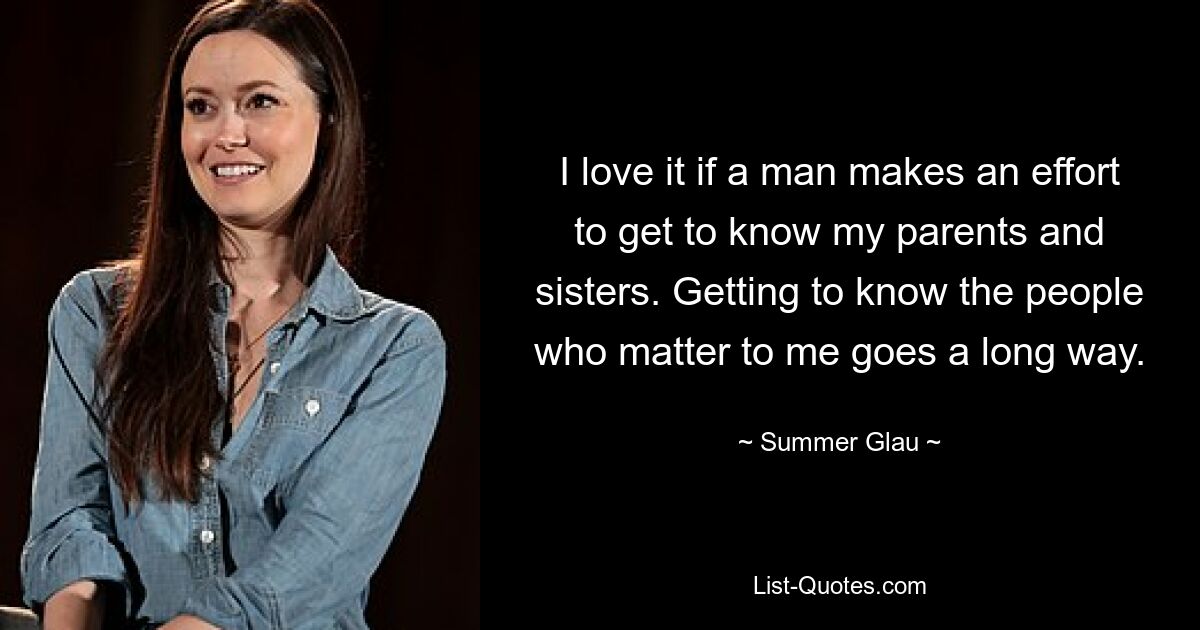 I love it if a man makes an effort to get to know my parents and sisters. Getting to know the people who matter to me goes a long way. — © Summer Glau