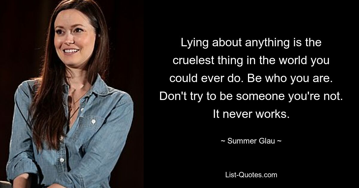 Lying about anything is the cruelest thing in the world you could ever do. Be who you are. Don't try to be someone you're not. It never works. — © Summer Glau