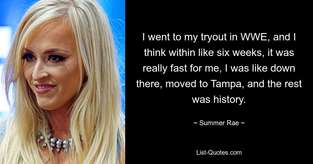 I went to my tryout in WWE, and I think within like six weeks, it was really fast for me, I was like down there, moved to Tampa, and the rest was history. — © Summer Rae