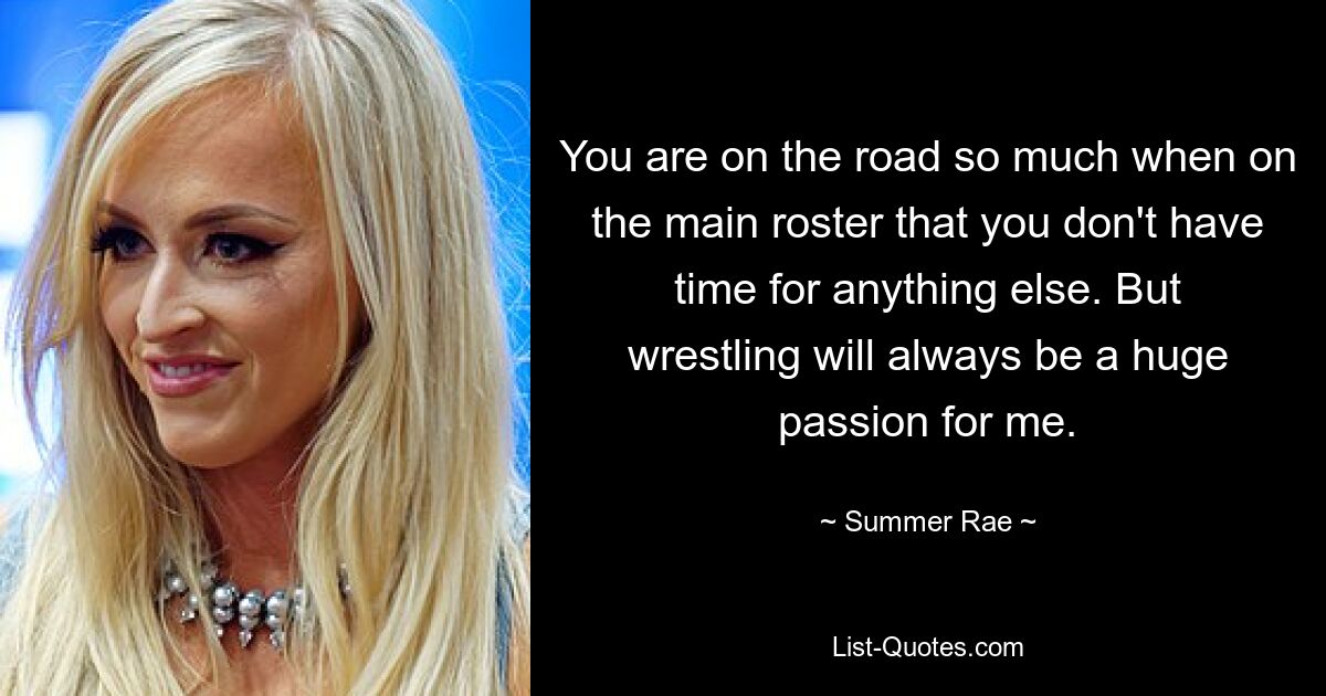 You are on the road so much when on the main roster that you don't have time for anything else. But wrestling will always be a huge passion for me. — © Summer Rae