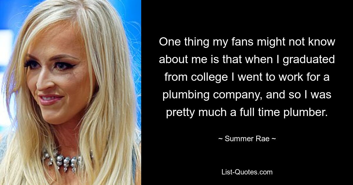 One thing my fans might not know about me is that when I graduated from college I went to work for a plumbing company, and so I was pretty much a full time plumber. — © Summer Rae