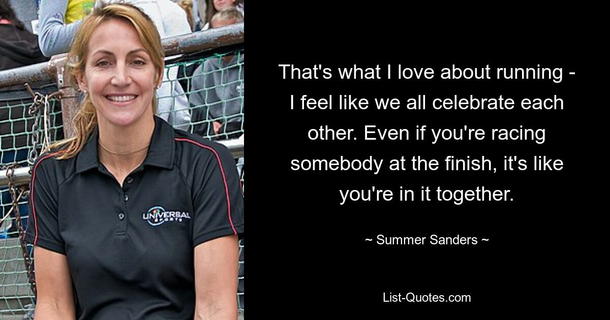 That's what I love about running - I feel like we all celebrate each other. Even if you're racing somebody at the finish, it's like you're in it together. — © Summer Sanders