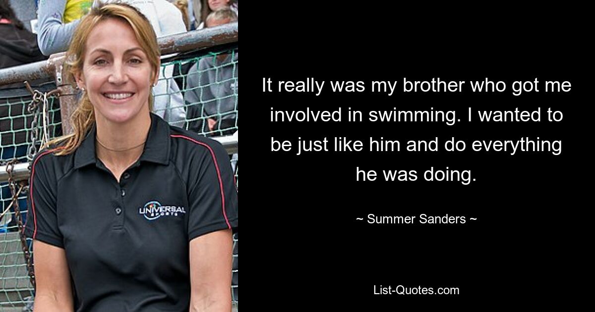 It really was my brother who got me involved in swimming. I wanted to be just like him and do everything he was doing. — © Summer Sanders