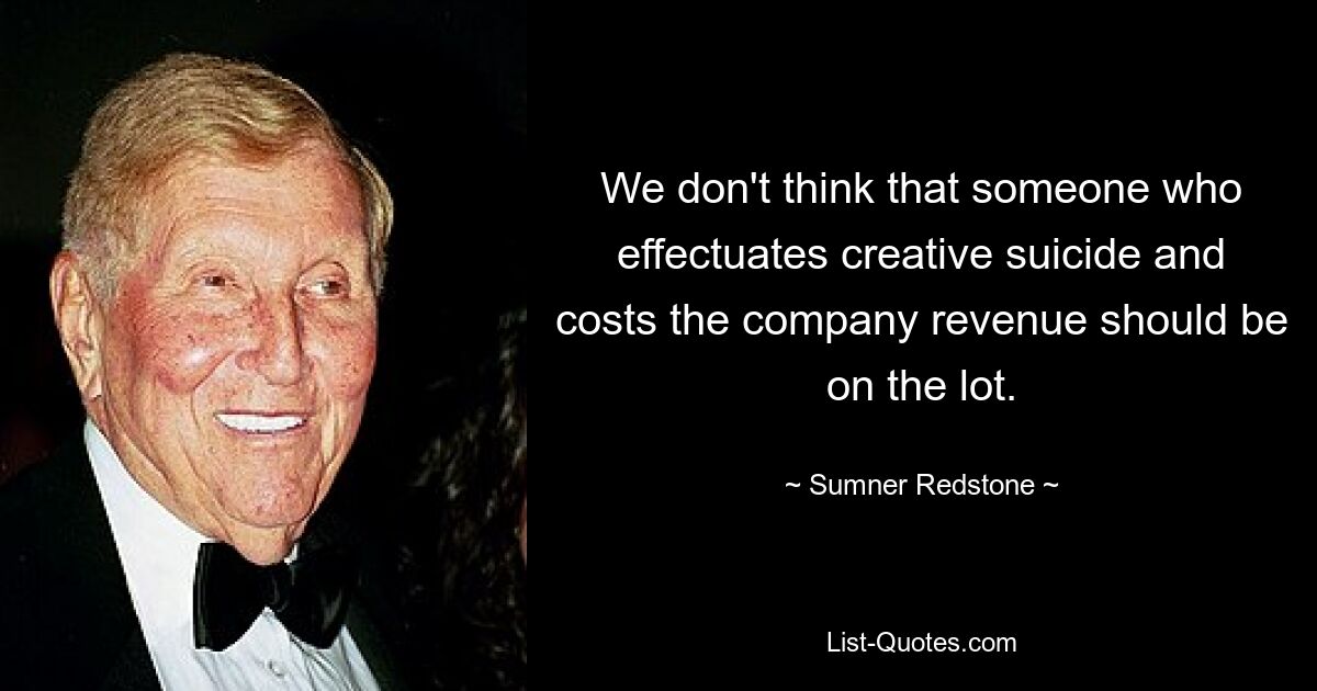 We don't think that someone who effectuates creative suicide and costs the company revenue should be on the lot. — © Sumner Redstone