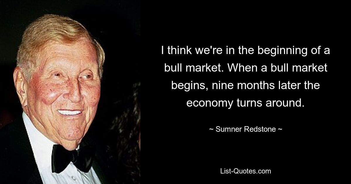 Ich denke, wir stehen am Anfang eines Bullenmarktes. Wenn ein Bullenmarkt beginnt, kehrt die Wirtschaft neun Monate später um. — © Sumner Redstone 