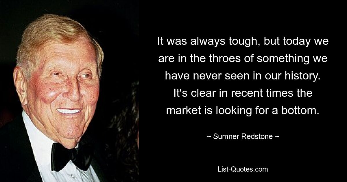 It was always tough, but today we are in the throes of something we have never seen in our history. It's clear in recent times the market is looking for a bottom. — © Sumner Redstone