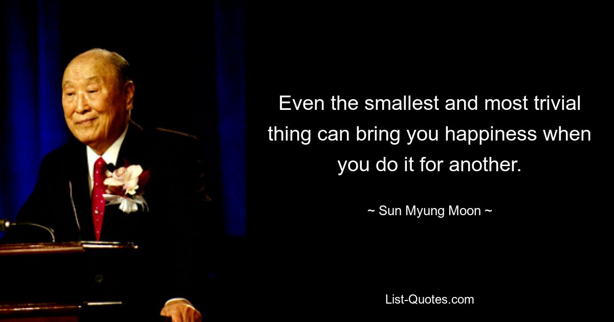 Even the smallest and most trivial thing can bring you happiness when you do it for another. — © Sun Myung Moon