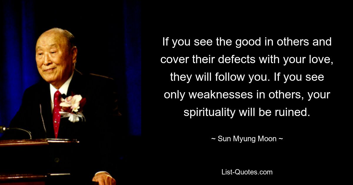 If you see the good in others and cover their defects with your love, they will follow you. If you see only weaknesses in others, your spirituality will be ruined. — © Sun Myung Moon