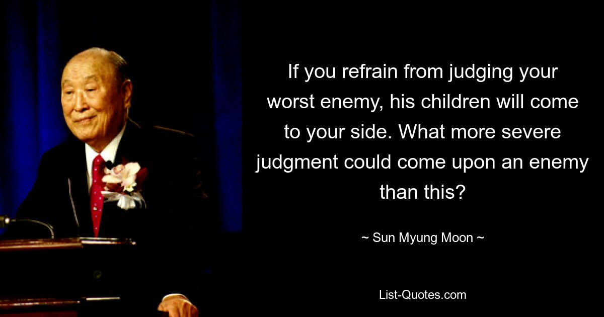 If you refrain from judging your worst enemy, his children will come to your side. What more severe judgment could come upon an enemy than this? — © Sun Myung Moon