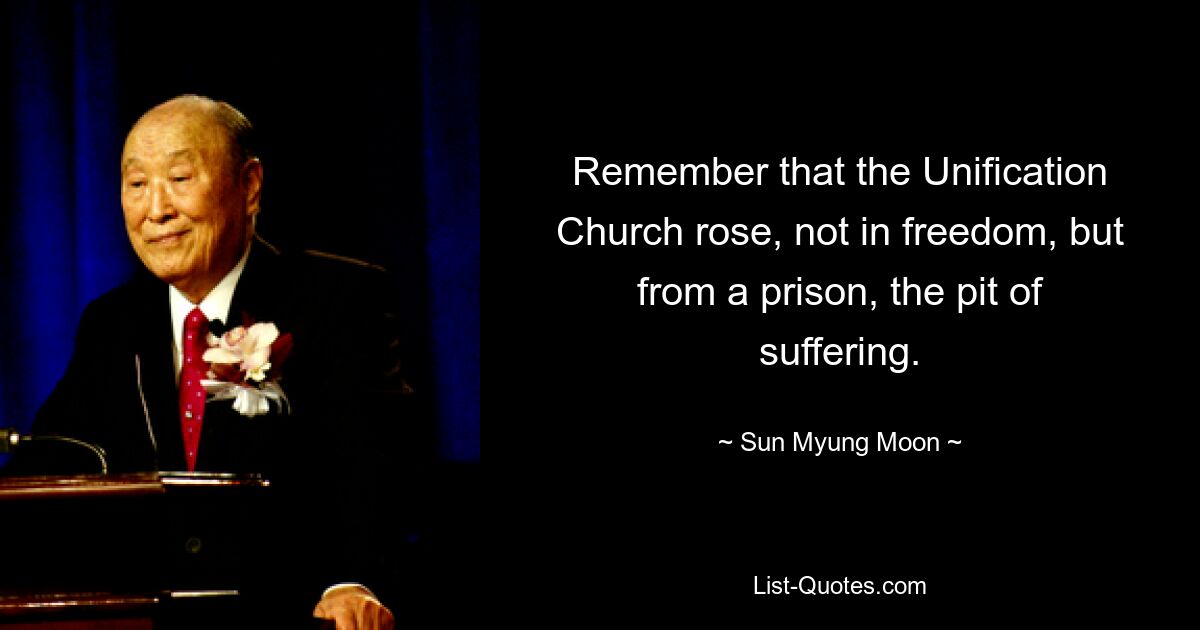 Remember that the Unification Church rose, not in freedom, but from a prison, the pit of suffering. — © Sun Myung Moon